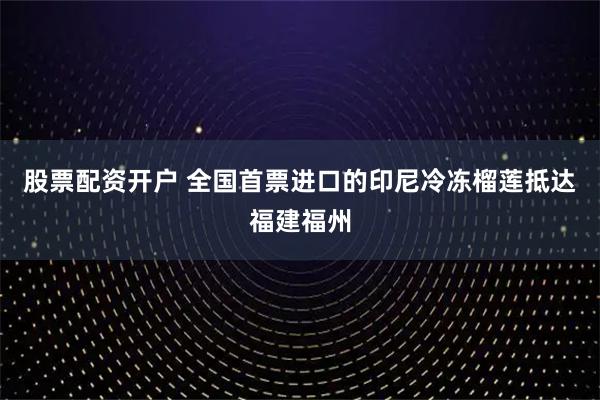 股票配资开户 全国首票进口的印尼冷冻榴莲抵达福建福州