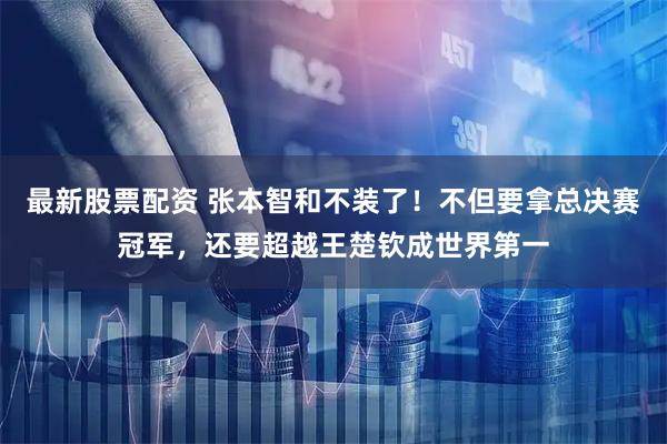 最新股票配资 张本智和不装了！不但要拿总决赛冠军，还要超越王楚钦成世界第一