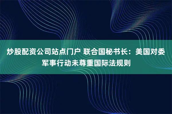 炒股配资公司站点门户 联合国秘书长：美国对委军事行动未尊重国际法规则