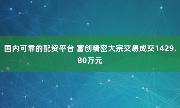 国内可靠的配资平台 富创精密大宗交易成交1429.80万元