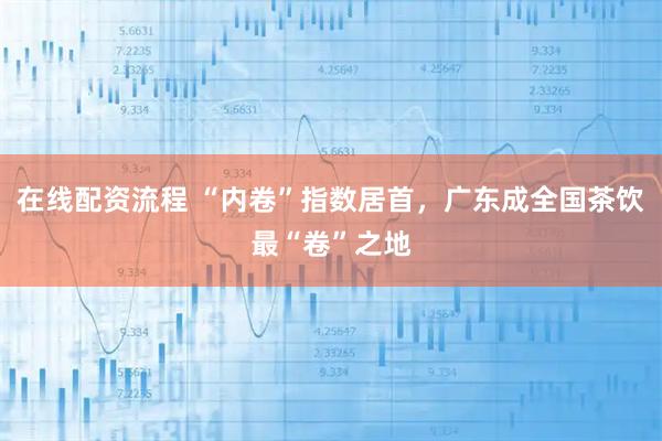 在线配资流程 “内卷”指数居首，广东成全国茶饮最“卷”之地