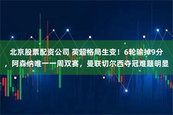 北京股票配资公司 英超格局生变！6轮输掉9分，阿森纳唯一一周双赛，曼联切尔西夺冠难题明显