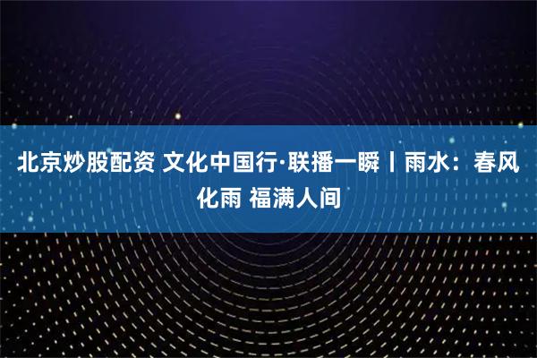 北京炒股配资 文化中国行·联播一瞬丨雨水：春风化雨 福满人间
