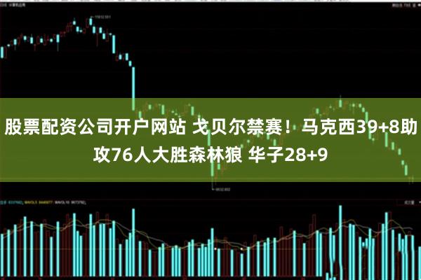 股票配资公司开户网站 戈贝尔禁赛！马克西39+8助攻76人大胜森林狼 华子28+9
