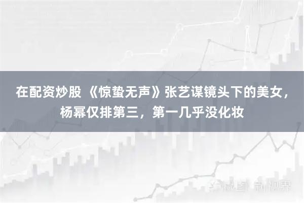 在配资炒股 《惊蛰无声》张艺谋镜头下的美女，杨幂仅排第三，第一几乎没化妆