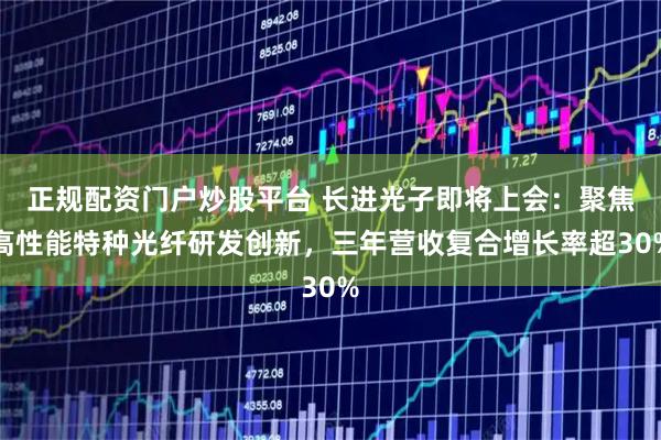 正规配资门户炒股平台 长进光子即将上会：聚焦高性能特种光纤研发创新，三年营收复合增长率超30%