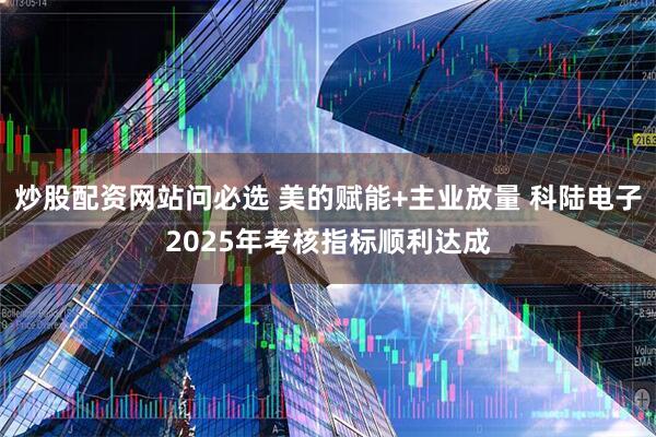 炒股配资网站问必选 美的赋能+主业放量 科陆电子2025年考核指标顺利达成
